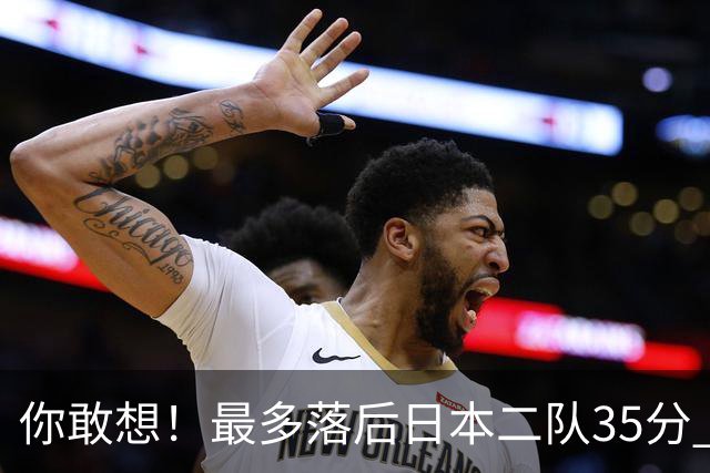 你敢想！最多落后日本二队35分 近10年男篮在干什么