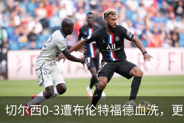 切尔西0-3遭布伦特福德血洗，更衣室矛盾爆发，阿隆索无奈